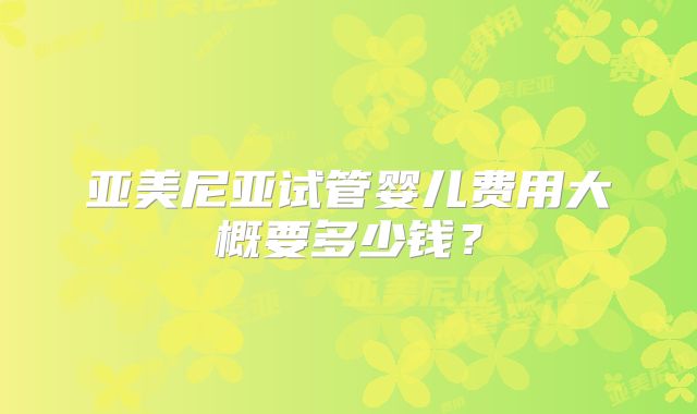 亚美尼亚试管婴儿费用大概要多少钱？