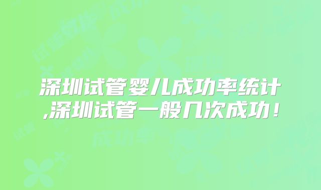 深圳试管婴儿成功率统计,深圳试管一般几次成功！