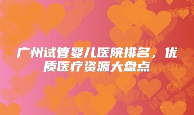 广州试管婴儿医院排名,优质医疗资源大盘点