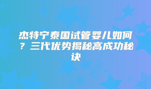 杰特宁泰国试管婴儿如何？三代优势揭秘高成功秘诀