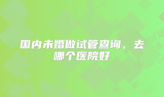 国内未婚做试管查询,去哪个医院好