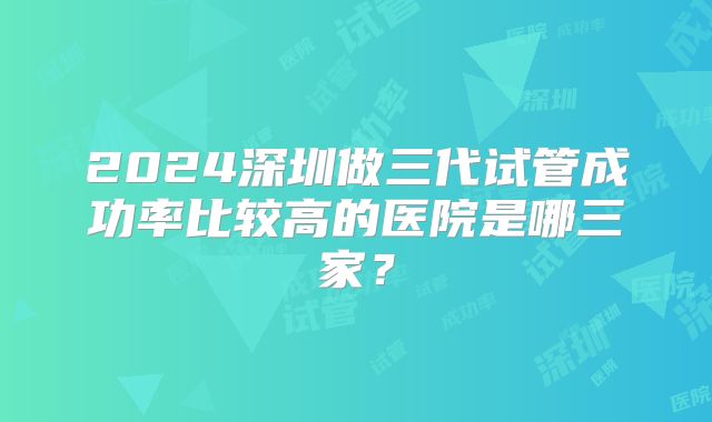 2024深圳做三代试管成功率比较高的医院是哪三家?