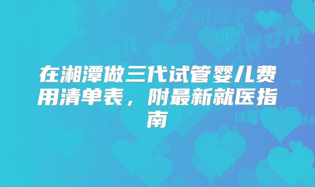 在湘潭做三代试管婴儿费用清单表,附最新就医指南