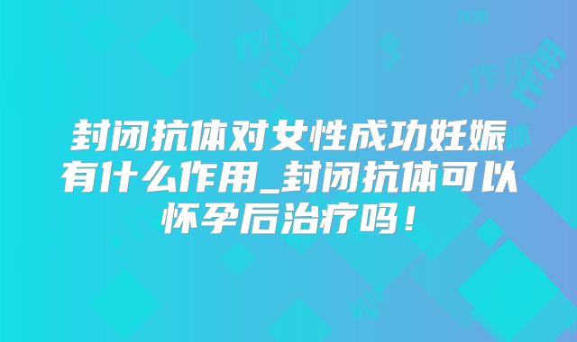 封闭抗体对女性成功妊娠有什么作用_封闭抗体可以怀孕后治疗吗!