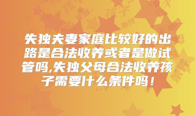 失独夫妻家庭比较好的出路是合法收养或者是做试管吗,失独父母合法收养孩子需要什么条件吗!