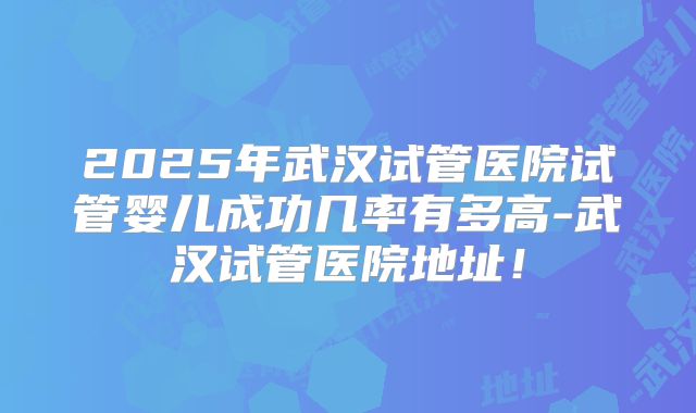 2025年武汉试管医院试管婴儿成功几率有多高-武汉试管医院地址!