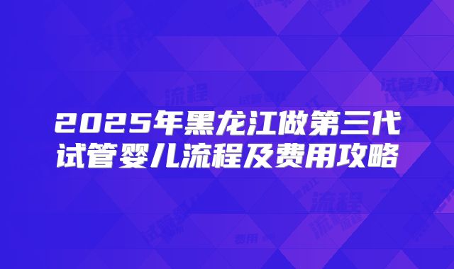 2025年黑龙江做第三代试管婴儿流程及费用攻略