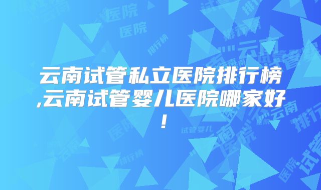 云南试管私立医院排行榜,云南试管婴儿医院哪家好!