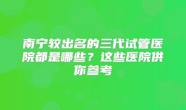 南宁较出名的三代试管医院都是哪些？这些医院供你参考