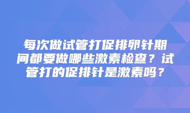 每次做试管打促排卵针期间都要做哪些激素检查?试管打的促排针是激素吗?