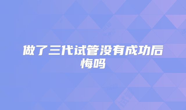 做了三代试管没有成功后悔吗