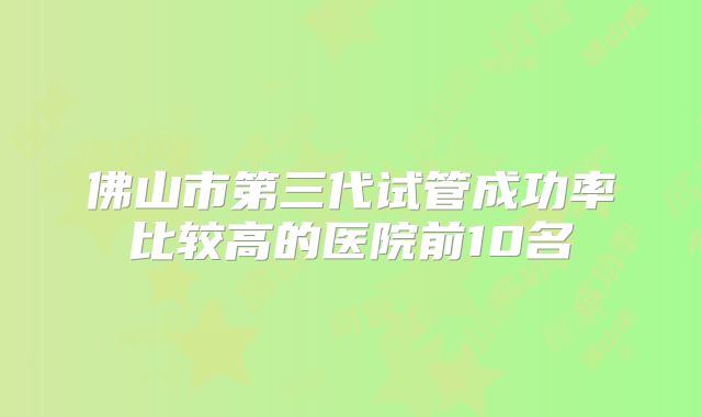 佛山市第三代试管成功率比较高的医院前10名