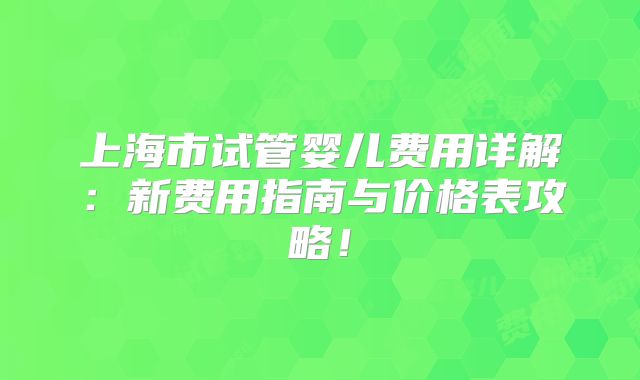 上海市试管婴儿费用详解:新费用指南与价格表攻略!