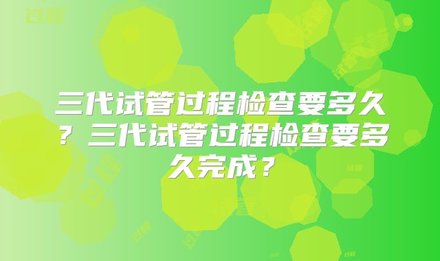 三代试管过程检查要多久？三代试管过程检查要多久完成？