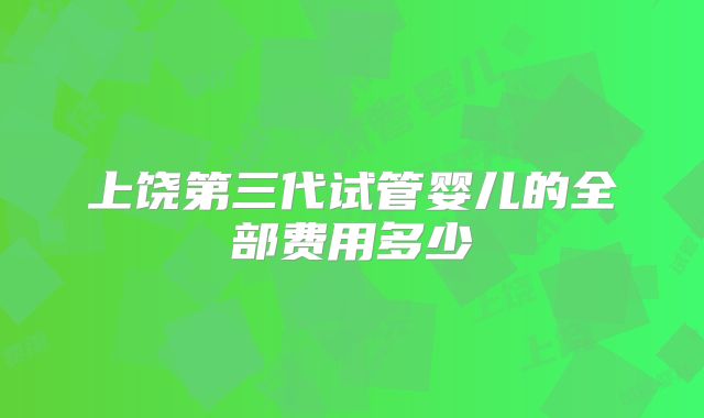 上饶第三代试管婴儿的全部费用多少