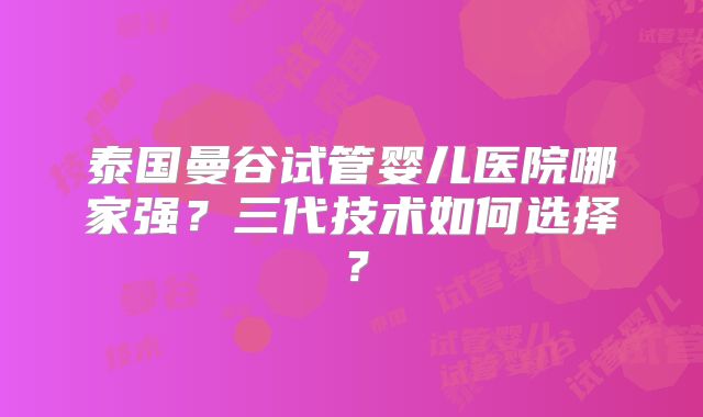 泰国曼谷试管婴儿医院哪家强？三代技术如何选择？