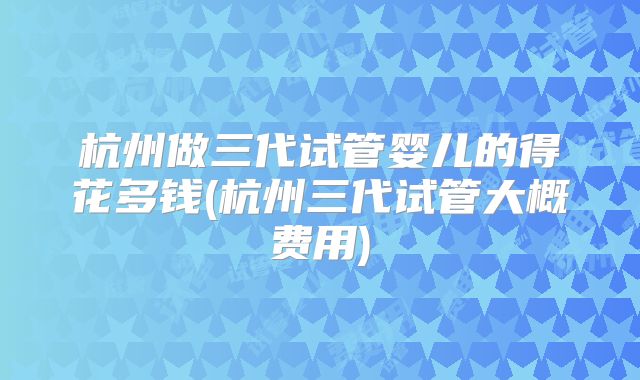 杭州做三代试管婴儿的得花多钱(杭州三代试管大概费用)