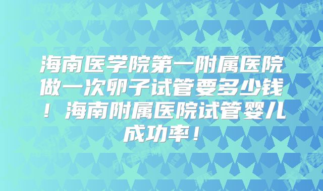 海南医学院第一附属医院做一次卵子试管要多少钱！海南附属医院试管婴儿成功率！