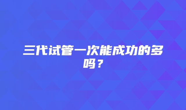 三代试管一次能成功的多吗?