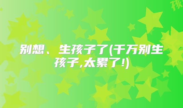 别想、生孩子了(千万别生孩子,太累了!)