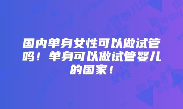 国内单身女性可以做试管吗！单身可以做试管婴儿的国家！