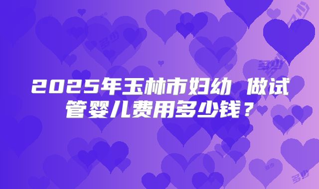 2025年玉林市妇幼 做试管婴儿费用多少钱?