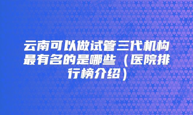 云南可以做试管三代机构最有名的是哪些（医院排行榜介绍）