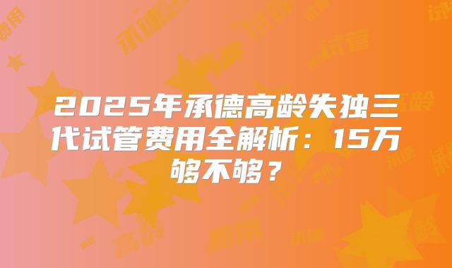 2025年承德高龄失独三代试管费用全解析：15万够不够？