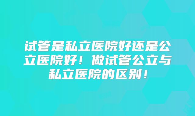 试管是私立医院好还是公立医院好！做试管公立与私立医院的区别！