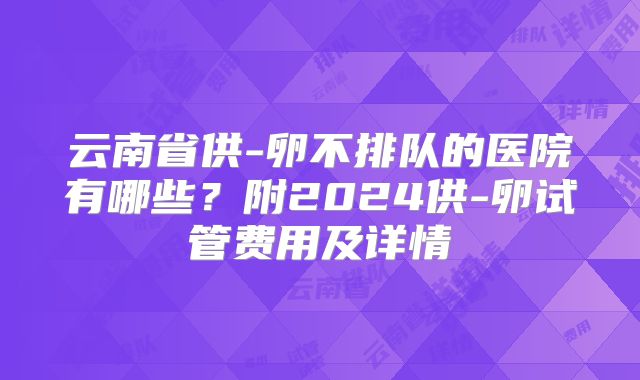 云南省供-卵不排队的医院有哪些?附2024供-卵试管费用及详情
