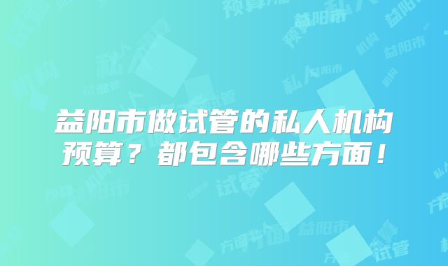 益阳市做试管的私人机构预算？都包含哪些方面！