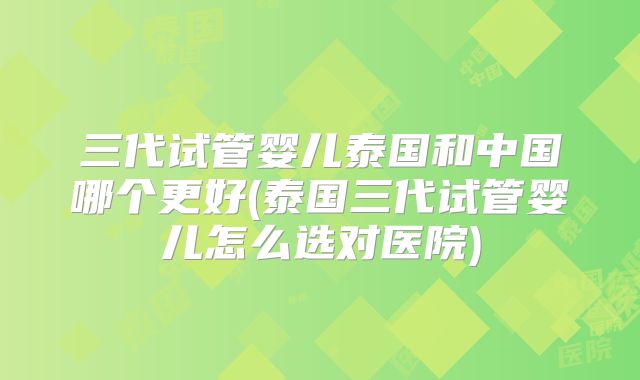 三代试管婴儿泰国和中国哪个更好(泰国三代试管婴儿怎么选对医院)