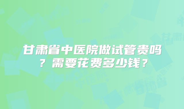 甘肃省中医院做试管贵吗？需要花费多少钱？