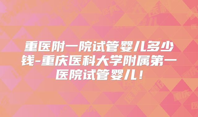 重医附一院试管婴儿多少钱-重庆医科大学附属第一医院试管婴儿！