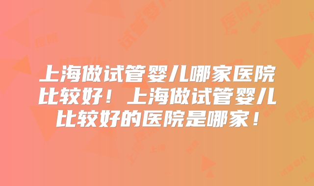 上海做试管婴儿哪家医院比较好!上海做试管婴儿比较好的医院是哪家!