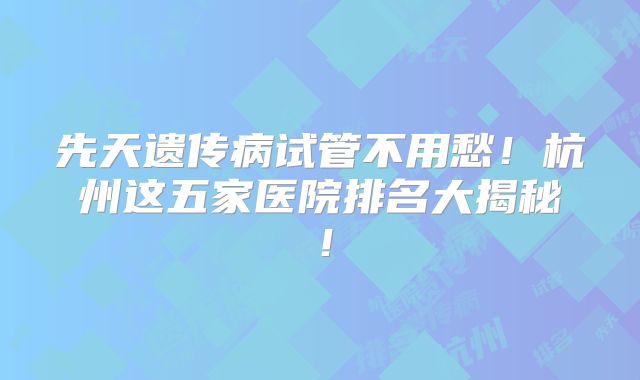 先天遗传病试管不用愁！杭州这五家医院排名大揭秘！