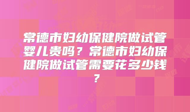 常德市妇幼保健院做试管婴儿贵吗？常德市妇幼保健院做试管需要花多少钱？