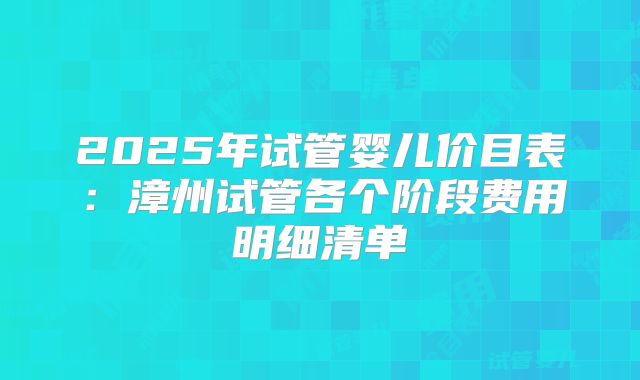 2025年试管婴儿价目表：漳州试管各个阶段费用明细清单