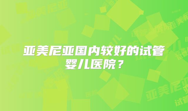 亚美尼亚国内较好的试管婴儿医院？