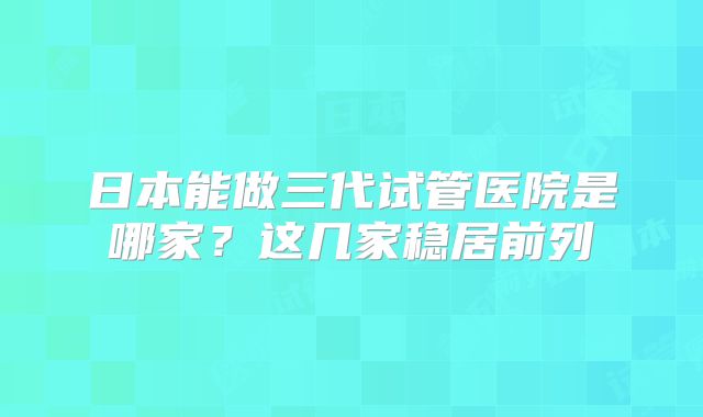 日本能做三代试管医院是哪家？这几家稳居前列