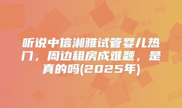 听说中信湘雅试管婴儿热门，周边租房成难题，是真的吗(2025年)