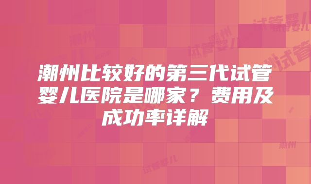 潮州比较好的第三代试管婴儿医院是哪家？费用及成功率详解