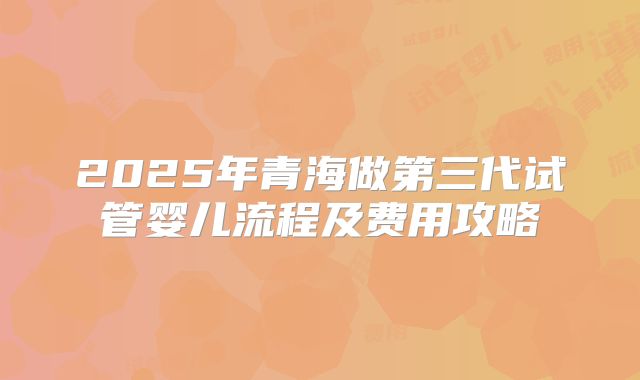 2025年青海做第三代试管婴儿流程及费用攻略