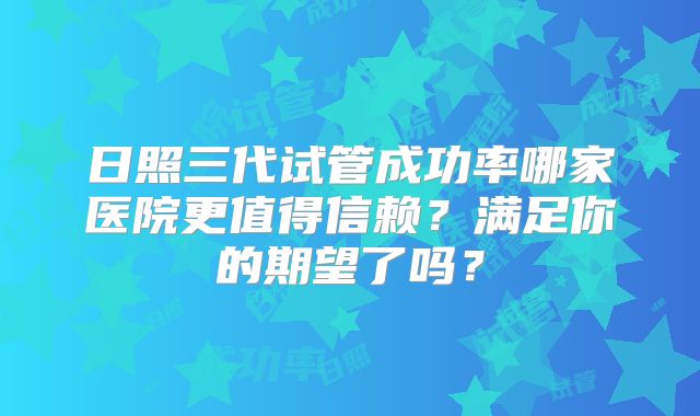 日照三代试管成功率哪家医院更值得信赖？满足你的期望了吗？