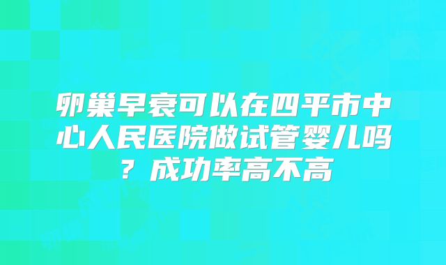 卵巢早衰可以在四平市中心人民医院做试管婴儿吗?成功率高不高