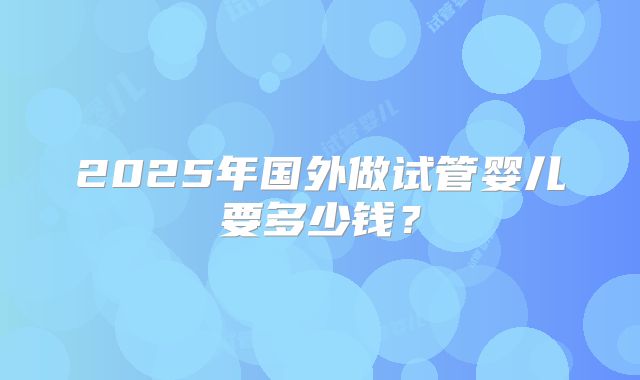 2025年国外做试管婴儿要多少钱?