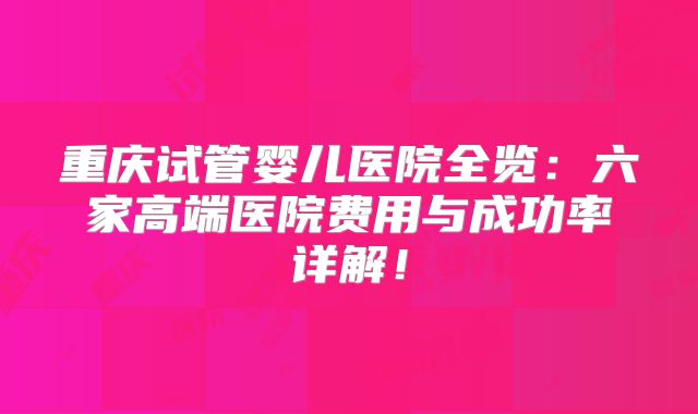重庆试管婴儿医院全览:六家高端医院费用与成功率详解!