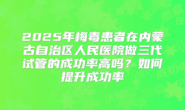 2025年梅毒患者在内蒙古自治区人民医院做三代试管的成功率高吗？如何提升成功率