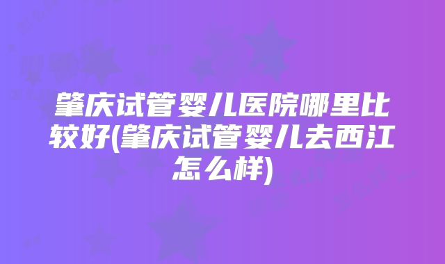 肇庆试管婴儿医院哪里比较好(肇庆试管婴儿去西江怎么样)