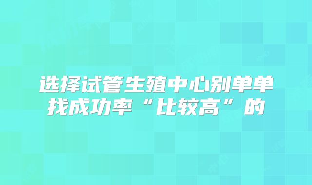 选择试管生殖中心别单单找成功率“比较高”的